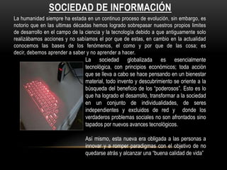 SOCIEDAD DE INFORMACIÓN
La humanidad siempre ha estada en un continuo proceso de evolución, sin embargo, es
notorio que en las ultimas décadas hemos logrado sobrepasar nuestros propios limites
de desarrollo en el campo de la ciencia y la tecnología debido a que antiguamente solo
realizábamos acciones y no sabíamos el por que de estas, en cambio en la actualidad
conocemos las bases de los fenómenos, el como y por que de las cosa; es
decir, debemos aprender a saber y no aprender a hacer.
                                La sociedad globalizada es esencialmente
                                tecnológica, con principios económicos; toda acción
                                que se lleva a cabo se hace pensando en un bienestar
                                material, todo invento y descubrimiento se oriente a la
                                búsqueda del beneficio de los “poderosos”. Esto es lo
                                que ha logrado el desarrollo, transformar a la sociedad
                                en un conjunto de individualidades, de seres
                                independientes y excluidos de red y donde los
                                verdaderos problemas sociales no son afrontados sino
                                tapados por nuevos avances tecnológicos.

                                Así mismo, esta nueva era obligada a las personas a
                                innovar y a romper paradigmas con el objetivo de no
                                quedarse atrás y alcanzar una “buena calidad de vida”
 