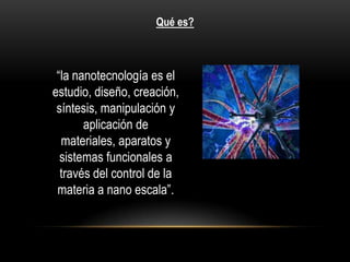 Qué es?



 “la nanotecnología es el
estudio, diseño, creación,
 síntesis, manipulación y
       aplicación de
  materiales, aparatos y
  sistemas funcionales a
  través del control de la
 materia a nano escala”.
 