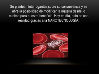 Se plantean interrogantes sobre su conveniencia y se
  abre la posibilidad de modificar la materia desde lo
mínimo para nuestro beneficio. Hoy en día, esto es una
      realidad gracias a la NANOTECNOLOGÍA.
 