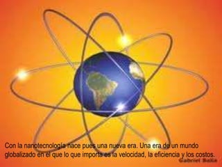 Con la nanotecnología nace pues una nueva era. Una era de un mundo
globalizado en el que lo que importa es la velocidad, la eficiencia y los costos.
 