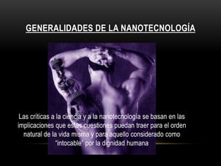 GENERALIDADES DE LA NANOTECNOLOGÍA




 Las críticas a la ciencia y a la nanotecnología se basan en las
implicaciones que estas cuestiones puedan traer para el orden
  natural de la vida misma y para aquello considerado como
                “intocable” por la dignidad humana
 
