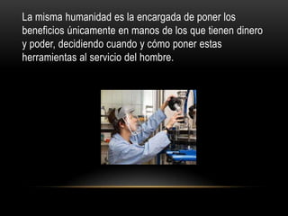 La misma humanidad es la encargada de poner los
beneficios únicamente en manos de los que tienen dinero
y poder, decidiendo cuando y cómo poner estas
herramientas al servicio del hombre.
 