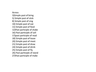 Across
3)Simple past of bring
5) Simple past of stick
8) Simple past of sing
10) Simple past of eat
11) Simple past of feed
12)Past participle of shake
16) Past participle of sell
17)past participle of read
18) Simple past of leave
20) Simple past of meet
21) Simple past of draw
24) Simple past of drink
25) Simple past of fly
26) Past participle of stand
27)Past participle of make
 