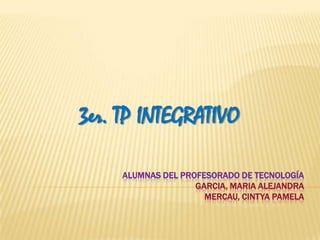 3er. TP INTEGRATIVO

     ALUMNAS DEL PROFESORADO DE TECNOLOGÍA
                    GARCIA, MARIA ALEJANDRA
                      MERCAU, CINTYA PAMELA
 