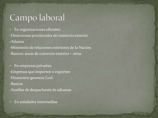  En organizaciones oficiales:
-Direcciones provinciales de comercio exterior
-Aduana
-Ministerio de relaciones exteriores de la Nación
-Bancos: áreas de comercio exterior – otras


 En empresas privadas:
-Empresas que importen o exporten
-Financiera-gerencia Gral.
-Bancos
-Auxiliar de despachante de aduanas


 En entidades intermedias
 