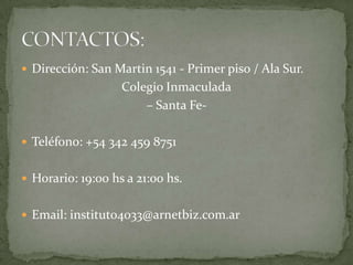  Dirección: San Martin 1541 - Primer piso / Ala Sur.
                   Colegio Inmaculada
                       – Santa Fe-

 Teléfono: +54 342 459 8751


 Horario: 19:00 hs a 21:00 hs.


 Email: instituto4033@arnetbiz.com.ar
 