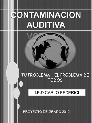 CONTAMINACION
   AUDITIVA




 TU PROBLEMA – EL PROBLEMA DE
           TODOS


       I.E.D CARLO FEDERICI



  PROYECTO DE GRADO 2012
 
