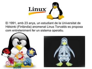El 1991, amb 23 anys, un estudiant de la Universitat de 
Hèlsinki (Finlàndia) anomenat Linus Torvalds es proposa 
com entreteniment fer un sistema operatiu.
 