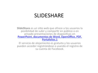 SLIDESHARE	
  
SlideShare	
  es	
  un	
  si/o	
  web	
  que	
  ofrece	
  a	
  los	
  usuarios	
  la	
  
    posibilidad	
  de	
  subir	
  y	
  compar/r	
  en	
  público	
  o	
  en	
  
          privado	
  presentaciones	
  de	
  diaposi/vas	
  en	
  
PowerPoint,	
  documentos	
  de	
  Word,	
  OpenOﬃce,	
  PDF,	
  
                                  Portafolios.1	
  
  El	
  servicio	
  de	
  alojamiento	
  es	
  gratuito	
  y	
  los	
  usuarios	
  
pueden	
  acceder	
  registrándose	
  o	
  usando	
  el	
  registro	
  de	
  
                          su	
  cuenta	
  de	
  Facebook.	
  
                                           	
  
                                           	
  
 