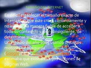 TAMAÑO DEL INTERNET
Es difícil establecer el tamaño exacto de
Internet, ya que éste crece continuamente y
no existe una manera fiable de acceder a
todo su contenido y, por consiguiente, de
determinar su tamaño.
Un estudio del año 2005 usando distintos
motores de búsqueda
(Google, MSN,Yahoo! y Ask Jeeves)
estimaba que existían 11.500 millones de
páginas Web.
