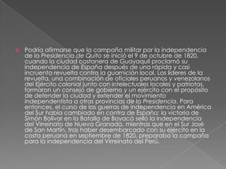    Podría afirmarse que la campaña militar por la independencia
    de la Presidencia de Quito se inició el 9 de octubre de 1820,
    cuando la ciudad costanera de Guayaquil proclamó su
    independencia de España después de una rápida y casi
    incruenta revuelta contra la guarnición local. Los líderes de la
    revuelta, una combinación de oficiales peruanos y venezolanos
    del Ejército colonial junto con intelectuales locales y patriotas,
    formaron un consejo de gobierno y un ejército con el propósito
    de defender la ciudad y extender el movimiento
    independentista a otras provincias de la Presidencia. Para
    entonces, el curso de las guerras de independencia en América
    del Sur había cambiado en contra de España; la victoria de
    Simón Bolívar en la Batalla de Boyacá selló la independencia
    del Virreinato de Nueva Granada, mientras que en el Sur José
    de San Martín, tras haber desembarcado con su ejército en la
    costa peruana en septiembre de 1820, preparaba la campaña
    para la independencia del Virreinato del Perú.
 