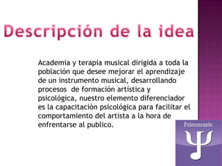 Academia y terapia musical dirigida a toda la
población que desee mejorar el aprendizaje
de un instrumento musical, desarrollando
procesos de formación artística y
psicológica, nuestro elemento diferenciador
es la capacitación psicológica para facilitar el
comportamiento del artista a la hora de
enfrentarse al publico.
 
