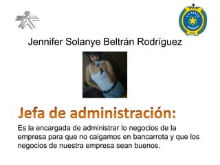 Jennifer Solanye Beltrán Rodríguez




Es la encargada de administrar lo negocios de la
empresa para que no caigamos en bancarrota y que los
negocios de nuestra empresa sean buenos.
 