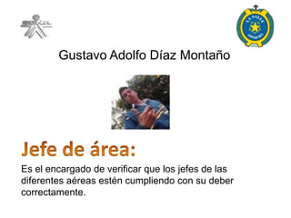 Gustavo Adolfo Díaz Montaño




Es el encargado de verificar que los jefes de las
diferentes aéreas estén cumpliendo con su deber
correctamente.
 