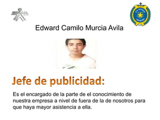 Edward Camilo Murcia Avila




Es el encargado de la parte de el conocimiento de
nuestra empresa a nivel de fuera de la de nosotros para
que haya mayor asistencia a ella.
 