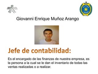 Giovanni Enrique Muñoz Arango




Es el encargado de las finanzas de nuestra empresa, es
la persona a la cual se le dan el inventario de todas las
ventas realizadas o a realizar.
 