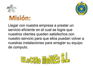 Llegar con nuestra empresa a prestar un
servicio eficiente en el cual se logre que
nuestros clientes queden satisfechos con
nuestro servicio para que ellos puedan volver a
nuestras instalaciones para arreglar su equipo
de computo.
 