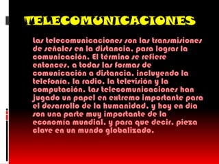 TELECOMUNICACIONES
 Las telecomunicaciones son las transmisiones
  de señales en la distancia, para lograr la
  comunicación. El término se refiere
  entonces, a todas las formas de
  comunicación a distancia, incluyendo la
  telefonía, la radio, la televisión y la
  computación. Las telecomunicaciones han
  jugado un papel en extremo importante para
  el desarrollo de la humanidad, y hoy en día
  son una parte muy importante de la
  economía mundial, y para que decir, pieza
  clave en un mundo globalizado.
 