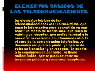 ELEMENTOS BASICOS DE
LAS TELECOMUNICACIONES
 Los elementos básicos de las
  telecomunicaciones son: un transmisor, que
  toma la información para convertirla en una
  señal; un medio de transmisión, que toma la
  señal; y un receptor, que recibe la señal y la
  convierte nuevamente en información útil. En
  el caso de la comunicación telefónica, se
  denomina red punto a punto, ya que se da
  entre un transmisor y un receptor. En cuanto
  a la comunicación por radio, se llama
  radiodifusión, que se produce entre un
  transmisor potente y numerosos receptores.
 