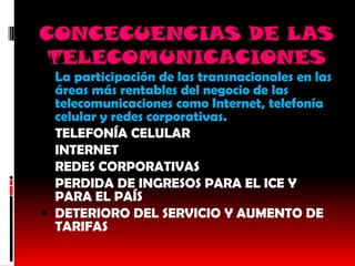 CONCECUENCIAS DE LAS
 TELECOMUNICACIONES
 La participación de las transnacionales en las
  áreas más rentables del negocio de las
  telecomunicaciones como Internet, telefonía
    celular y redes corporativas.
   TELEFONÍA CELULAR
   INTERNET
   REDES CORPORATIVAS
   PERDIDA DE INGRESOS PARA EL ICE Y
    PARA EL PAÍS
   DETERIORO DEL SERVICIO Y AUMENTO DE
    TARIFAS
 