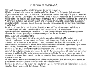 EL TREBALL DE COOPERACIÓ

El treball de cooperació es contempla des de vàries vessants:
1) Intercanvi entre la nostra escola i l'escola “Las Trojas” de Telpaneca (Nicaragua)
Enguany continuarem amb el tema de “La Sobirania Alimentària” degut a que el calendari
escolar de l'escola “Las Trojas “ no coincideix amb el nostre. Nosaltres els hi vam enviar el
mes d'abril i els treballs dels alumnes de Nicaragua no el tindrem fins el mes de novembre.
A partir del material que rebrem farem una proposta d’activitats encaminada a analitzar
aquests treballs i elaborar algun tipus de material coma resposta per enviar a l’escola de
“Las Trojas”.
Activitat de coherència: escriurem a la revista Xerra i Xala el que anem treballant a
cooperació per difondre i sensibilitzar a tota la comunitat que ens envolta.
2) Participació en campanyes solidàries. Tal com vam participar l’any passat seguirem
recollint els taps de plàstic per recaptar fons per una causa solidària
3) Col·laboració amb el Geriàtric
Enguany hem programat per cicles activitats amb el geriàtric des Mercadal:
Infantil: celebraran conjuntament les festes tradicionals, per Nadal aniran a recitar el
poema i cantar nadales, compartiran s’ àvia quarema i pel Ram, el caramel·ler. A la
representació teatral dels alumnes de P5 convidarem els residents. Aprofitant algun conte
dels tallers, anirem tots junts a explicar-los als residents.
1r cicle: Els de 1r.,el primer trimestre compartiran una sessió amb els residents, una
activitat de teràpia assistida amb cans. Els de 2n faran entrevistes als residents per saber
com era el poble des Mercadal antigament. Abans de Nadal farem un taller de cuina i
compartirem el que hem cuinat i cantarem nadales. Farem una sessió de psicomotricitat
amb els residents.
2n cicle: Els de tercer faran entrevistes sobre els projectes i jocs de taula, el alumnes de
quart faran un recital poètic conjuntament amb els residents.
3r cicle: Els alumnes de tercer cicle ajudaran a posar l’ornamentació nadalenca i cantaran
nadales. Faran una sessió de Educació Física .
 