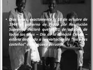 • Días antes, exactamente el 18 de octubre de
  1944 el gobierno de Prado por Resolución
  Suprema, declaró que el 31 de octubre de
  todos los años – Día de la Canción Criolla –
  estaría dedicado a la exaltación de “los aires
  costeños” de la música peruana.
 