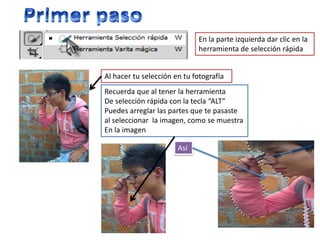 En la parte izquierda dar clic en la
                              herramienta de selección rápida


Al hacer tu selección en tu fotografía
Recuerda que al tener la herramienta
De selección rápida con la tecla “ALT”
Puedes arreglar las partes que te pasaste
al seleccionar la imagen, como se muestra
En la imagen

                       Así
 
