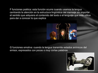 F funciones poética: esta función ocurre cuando usamos la lengua
centrando la atención en la estructura lingüística del mensaje sin importar
el sentido que adquiera el contenido del texto o el lenguaje que este utilice
para dar a conocer lo que explica




G funciones emotiva: cuando la lengua transmite estados anímicos del
emisor, expresados con pocas o muy cortas palabras.
 