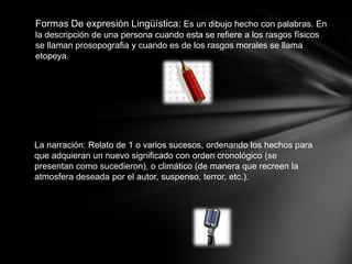 Formas De expresión Lingüística: Es un dibujo hecho con palabras. En
la descripción de una persona cuando esta se refiere a los rasgos físicos
se llaman prosopografia y cuando es de los rasgos morales se llama
etopeya.




La narración: Relato de 1 o varios sucesos, ordenando los hechos para
que adquieran un nuevo significado con orden cronológico (se
presentan como sucedieron), o climático (de manera que recreen la
atmosfera deseada por el autor, suspenso, terror, etc.).
 