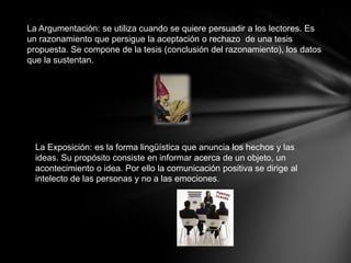 La Argumentación: se utiliza cuando se quiere persuadir a los lectores. Es
un razonamiento que persigue la aceptación o rechazo de una tesis
propuesta. Se compone de la tesis (conclusión del razonamiento), los datos
que la sustentan.




  La Exposición: es la forma lingüística que anuncia los hechos y las
  ideas. Su propósito consiste en informar acerca de un objeto, un
  acontecimiento o idea. Por ello la comunicación positiva se dirige al
  intelecto de las personas y no a las emociones.
 