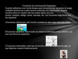 Funciones de comunicación lingüística:
Cuando utilizamos una misma lengua para comunicarnos, se ponen en juego
múltiples factores los cuales hemos analizado con anterioridad, durante
muchos años en nuestra vida los cuales saben que son:
emisor, receptor, código, canal, mensaje, etc. Las funciones lingüísticas son
las siguiente:

A funciones referencial: esta función consiste en decir algo sobre las cosas.



B funciones apelativa: esta función se observa sobretodo en las ordenes, que
son una forma de apelación.




C funciones sintomática: este tipo de función es la que expresamos algo ya
que dejamos nuestra huella personal.
 