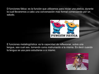 D funciones fática: es la función que utilizamos para iniciar una platica, durante
la cual llevaremos a cabo una conversación mas formal comenzando por un
saludo.




E funciones metalingüística: es la capacidad de reflexionar, sobre una
lengua, sea cual sea, tomando como instrumento a la misma. Es decir cuando
la lengua se usa para estudiarse a si mismo.
 