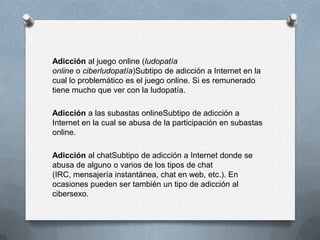 Adicción al juego online (ludopatía
online o ciberludopatía)Subtipo de adicción a Internet en la
cual lo problemático es el juego online. Si es remunerado
tiene mucho que ver con la ludopatía.

Adicción a las subastas onlineSubtipo de adicción a
Internet en la cual se abusa de la participación en subastas
online.

Adicción al chatSubtipo de adicción a Internet donde se
abusa de alguno o varios de los tipos de chat
(IRC, mensajería instantánea, chat en web, etc.). En
ocasiones pueden ser también un tipo de adicción al
cibersexo.
 