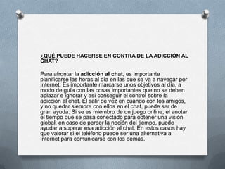 ¿QUÉ PUEDE HACERSE EN CONTRA DE LA ADICCIÓN AL
CHAT?

Para afrontar la adicción al chat, es importante
planificarse las horas al día en las que se va a navegar por
Internet. Es importante marcarse unos objetivos al día, a
modo de guía con las cosas importantes que no se deben
aplazar e ignorar y así conseguir el control sobre la
adicción al chat. El salir de vez en cuando con los amigos,
y no quedar siempre con ellos en el chat, puede ser de
gran ayuda. Si se es miembro de un juego online, el anotar
el tiempo que se pasa conectado para obtener una visión
global, en caso de perder la noción del tiempo, puede
ayudar a superar esa adicción al chat. En estos casos hay
que valorar si el teléfono puede ser una alternativa a
Internet para comunicarse con los demás.
 