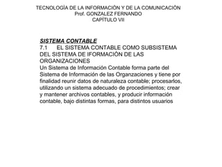 TECNOLOGÌA DE LA INFORMACIÒN Y DE LA COMUNICACIÒN
            Prof. GONZALEZ FERNANDO
                    CAPÌTULO VII



 SISTEMA CONTABLE
 7.1     EL SISTEMA CONTABLE COMO SUBSISTEMA
 DEL SISTEMA DE IFORMACIÒN DE LAS
 ORGANIZACIONES
 Un Sistema de Información Contable forma parte del
 Sistema de Información de las Organzaciones y tiene por
 finalidad reunir datos de naturaleza contable; procesarlos,
 utilizando un sistema adecuado de procedimientos; crear
 y mantener archivos contables, y producir información
 contable, bajo distintas formas, para distintos usuarios
 