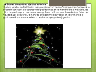 Los árboles de Navidad son una tradición
Muchas familias en los Estados Unidos colocan un pequeño pino en sus hogares y lo
decoran con luces de colores y alegres adornos. En la mañana de la Navidad, los
niños despiertan para encontrar sus regalos en vistosas envolturas bajo el árbol de
Navidad. Los pequeños, a menudo cuelgan medias vacías en la chimenea e
igualmente las encuentran llenas de dulces y pequeños juguetes.
 