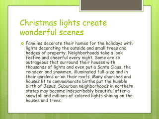 Christmas lights create
wonderful scenes
   Families decorate their homes for the holidays with
    lights decorating the outside and small trees and
    hedges of property. Neighborhoods take a look
    festive and cheerful every night. Some are so
    outrageous that surround their houses with
    thousands of lights and even put a Santa Claus, the
    reindeer and snowmen, illuminated full-size and in
    their gardens or on their roofs. Many churches and
    houses lit to commemorate births put the humble
    birth of Jesus. Suburban neighborhoods in northern
    states may become indescribably beautiful after a
    snowfall and millions of colored lights shining on the
    houses and trees.
 