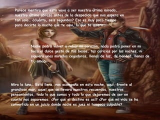 Parece mentira que esta vaya a ser nuestra última mirada, nuestro último abrazo antes de la despedida que nos espera en tan solo… ¿Cuánto, seis segundos? Eso es muy poco tiempo para decirte lo mucho que te amo, lo que te quiero…  Mira la luna… Está llena, nos acompaña en esta noche, aquí, frente al grandioso mar, aquel que se llevará nuestros recuerdos, nuestros pensamientos, todo lo que somos y todo lo que dejaremos de ser en cuanto nos separemos. ¿Por qué el destino es así? ¿Por qué mi vida se ha convertido en un juicio donde nadie es juez ni tampoco culpable? Nadie podrá volver a robar mi corazón, nada podrá poner en mi boca el dulce gesto de tus besos, tus caricias por las noches, ni siquiera unas miradas cegadoras, llenas de luz, de bondad, llenas de ti, amor. 