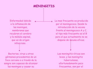 Enfermedad debida a la inflamación de las meninges, membranas que recubren el cerebro y la médula espinal, que es de origen infeccioso.  Bacterias, virus u otros gérmenes procedentes de un foco cercano o a través de la sangre son capaces de alcanzar las meninges y causar su inflamación. La mas frecuente es producida por el meningococo. Desde la introducción de la vacuna frente al meningococo A y C, el tipo más frecuente es el B para el que actualmente no se dispone de vacuna eficaz.  Las meningitis víricas son leves, y las meningitis tuberculosas, afortunadamente poco frecuentes, son por el contrario, más graves  MENINGITIS 