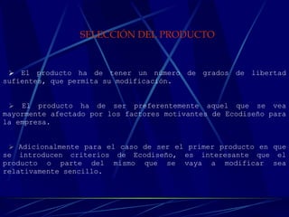 SELECCIÓN DEL PRODUCTO   El producto ha de tener un número de grados de libertad sufientes, que permita su modificación.  El producto ha de ser preferentemente aquel que se vea mayormente afectado por los factores motivantes de Ecodiseño para la empresa.    Adicionalmente para el caso de ser el primer producto en que se introducen criterios de Ecodiseño, es interesante que el producto o parte del mismo que se vaya a modificar sea relativamente sencillo.      