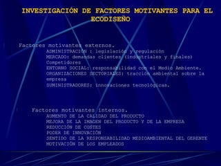 INVESTIGACIÓN DE FACTORES MOTIVANTES PARA EL ECODISEÑO   !     Factores motivantes externos. ADMINISTRACIÓN : legislación y regulación  MERCADO: demandas clientes (industriales y finales)  Competidores  ENTORNO SOCIAL: responsabilidad con el Medio Ambiente.  ORGANIZACIONES SECTORIALES: tracción ambiental sobre la  empresa  SUMINISTRADORES: innovaciones tecnológicas.   !     Factores motivantes internos. AUMENTO DE LA CALIDAD DEL PRODUCTO  MEJORA DE LA IMAGEN DEL PRODUCTO Y DE LA EMPRESA  REDUCCIÓN DE COSTES  PODER DE INNOVACIÓN  SENTIDO DE LA RESPONSABILIDAD MEDIOAMBIENTAL DEL GERENTE  MOTIVACIÓN DE LOS EMPLEADOS    