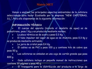 Vamos a analizar los principales aspectos ambientales de la cafetera seleccionada para hacer Ecodiseño por la empresa “NEW CAFETERAS, S.L.”. Para ello disponemos de la siguiente información:   INFORMACIÓN TÉCNICA v      El cuerpo del aparato (incluido el depósito de agua) es de poliestireno, pesa 1 Kg y es producido mediante moldeo. v      La placa térmica es de acero y pesa 0.3 Kg. v      El tubo impulsor del vapor de agua es de Aluminio, pesa 0.3 Kg y es producido mediante extrusión. v      La jarra de cristal pesa 0.4 Kg. v      El cables es de PVC y pesa 100 g y contiene hilo de cobre que pesa 50 g. v      Las cafeteras se embalan en una caja de cartón grande que pesa 800 g. v      Cada cafetera incluye un pequeño manual de instrucciones que contiene 30 páginas y pesa 40 g. v      El transporte para la distribución del producto a lo largo de Europa es por medio de camiones. v    Incluye un circuito impreso que se te desde Asia (100 g).   Matriz MET 