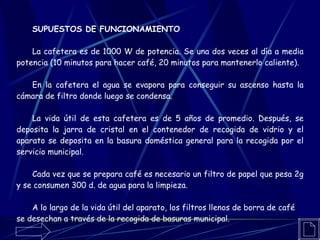 SUPUESTOS DE FUNCIONAMIENTO La cafetera es de 1000 W de potencia. Se una dos veces al día a media potencia (10 minutos para hacer café, 20 minutos para mantenerlo caliente). En la cafetera el agua se evapora para conseguir su ascenso hasta la cámara de filtro donde luego se condensa. La vida útil de esta cafetera es de 5 años de promedio. Después, se deposita la jarra de cristal en el contenedor de recogida de vidrio y el aparato se deposita en la basura doméstica general para la recogida por el servicio municipal. Cada vez que se prepara café es necesario un filtro de papel que pesa 2g y se consumen 300 d. de agua para la limpieza. A lo largo de la vida útil del aparato, los filtros llenos de borra de café se desechan a través de la recogida de basuras municipal.   