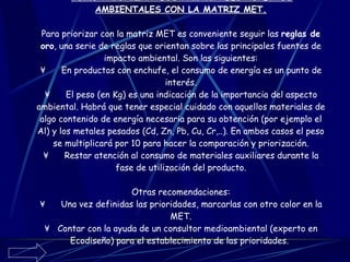CÓMO PRIORIZAR  LOS PRINCIPALES ASPECTOS AMBIENTALES CON LA MATRIZ MET.   Para priorizar con la matriz MET es conveniente seguir las  reglas de oro , una serie de reglas que orientan sobre las principales fuentes de impacto ambiental. Son las siguientes: ¥      En productos con enchufe, el consumo de energía es un punto de interés. ¥      El peso (en Kg) es una indicación de la importancia del aspecto ambiental. Habrá que tener especial cuidado con aquellos materiales de algo contenido de energía necesaria para su obtención (por ejemplo el Al) y los metales pesados (Cd, Zn, Pb, Cu, Cr,..). En ambos casos el peso se multiplicará por 10 para hacer la comparación y priorización. ¥      Restar atención al consumo de materiales auxiliares durante la fase de utilización del producto. Otras recomendaciones: ¥      Una vez definidas las prioridades, marcarlas con otro color en la MET. ¥    Contar con la ayuda de un consultor medioambiental (experto en Ecodiseño) para el establecimiento de las prioridades.   