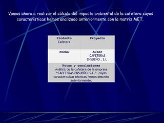                                                             Vamos ahora a realizar el cálculo del impacto ambiental de la cafetera cuyas características hemos analizado anteriormente con la matriz MET.   Producto Cafetera Proyecto Fecha Autor CAFETERAS ENSUEÑO , S.L . Notas y conclusiones Análisis de la cafetera de la empresa “CAFETERAS ENSUEÑO, S.L.”, cuyas características técnicas hemos descrito anteriormente. 
