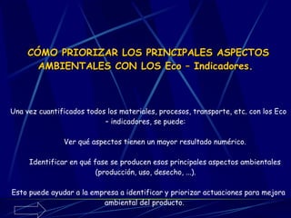 CÓMO PRIORIZAR LOS PRINCIPALES ASPECTOS AMBIENTALES CON LOS Eco – Indicadores.   Una vez cuantificados todos los materiales, procesos, transporte, etc. con los Eco – indicadores, se puede:        Ver qué aspectos tienen un mayor resultado numérico.        Identificar en qué fase se producen esos principales aspectos ambientales (producción, uso, desecho, ...). Esto puede ayudar a la empresa a identificar y priorizar actuaciones para mejora ambiental del producto.   