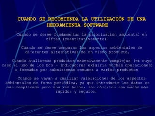 CUANDO SE RECOMIENDA LA UTILIZACIÓN DE UNA HERRAMIENTA SOFTWARE   Cuando se desee fundamentar la priorización ambiental en cifras (cuantitativamente). Cuando se desee comparar los aspectos ambientales de diferentes alternativas de un mismo producto. Cuando analicemos productos excesivamente complejos (en cuyo caso el uso de los Eco – indicadores exigiría muchas operaciones) o formados por subsistemas comunes a varios productos. Cuando se vayan a realizar valoraciones de los aspectos ambientales de forma periódica, ya que introducir los datos es más complicado pero una vez hecho, los cálculos son mucho más rápidos y seguros.   
