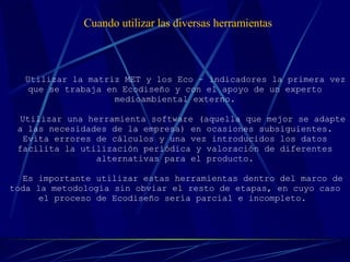   Utilizar la matriz MET y los Eco – indicadores la primera vez que se trabaja en Ecodiseño y con el apoyo de un experto medioambiental externo. Utilizar una herramienta software (aquella que mejor se adapte a las necesidades de la empresa) en ocasiones subsiguientes. Evita errores de cálculos y una vez introducidos los datos facilita la utilización periódica y valoración de diferentes alternativas para el producto. Es importante utilizar estas herramientas dentro del marco de toda la metodología sin obviar el resto de etapas, en cuyo caso el proceso de Ecodiseño sería parcial e incompleto.   Cuando utilizar las diversas herramientas 