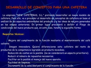 DESARROLLO DE CONCEPTOS PARA UNA CAFETERA La empresa “NEW CAFETERAS, S.L.” pretende desarrollar un nuevo modelo de cafetera. Para ello, va a proceder al desarrollo de conceptos de cafetera en base al análisis de los aspectos ambientales del producto y a las ideas de mejora generadas en las etapas anteriores. En primer lugar procederá a definir el Pliego de condiciones del nuevo producto que, en este caso, tendrá la siguiente forma:   Requisitos técnicos:          Mejora del cumplimento de la función mediante el mantenimiento del café caliente.        Imagen innovadora. Quiere diferenciarse esta cafetera del resto de productos de la competencia logrando un producto novedoso.        Reducción de costes en lo posible  (no se considerará un aspecto prioritario).        Reducir el número de repuestos necesarios.        Facilitar en lo posible el manejo del nuevo aparato.        Facilidad de limpieza.        Incremento de la velocidad para el cumplimiento de la función.   
