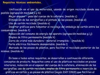 Requisitos técnicos ambientales.          Unificación en el uso de materiales, usando de origen reciclado donde sea posible (agrupación medidas a y b)        Mejor espesor – peso del cuerpo de la cafetera. (medida c)        Eliminación de las xerigrafías y el pintado de las piezas. (medida d)        Uso de cartón reciclado. (medida e)        Insertar gráficos para fomentar el reciclaje del embalaje de cartón entre los consumidores. (medida f)        Reducción del consumo de energía del aparato (agrupación medidas g,l,j)        Empleo de filtro permanente (medida h)        Jarra de cristal más duradera – material irrompible - .(medida k)        Parte eléctrica fácilmente desmontable. (medida l)        Marcado de las piezas de plástico, para facilitar el reciclado posterior de las mismas. (medida m) En base a todos estos requisitos, se desarrollan a continuación diferente conceptos de producto. Requisitos como el uso de plásticos reciclados en piezas interiores, reducción en el espesor del cuerpo de la cafetera, eliminación de las xerigrafías, uso de cartón reciclado, empleo de filtro permanente e inserción de gráficos en cartón y en piezas de plástico (según ISO 11469) que faciliten el reciclaje, los verifican todos los conceptos al mismo nivel. Las diferencias principales entre unos y otros están en el modo de dar respuesta a la reducción en el consumo de energía.   